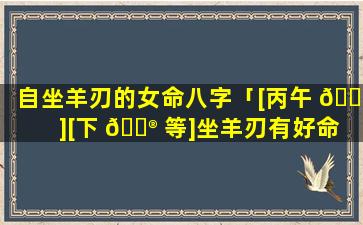自坐羊刃的女命八字「[丙午 🌵 ][下 💮 等]坐羊刃有好命的吗」